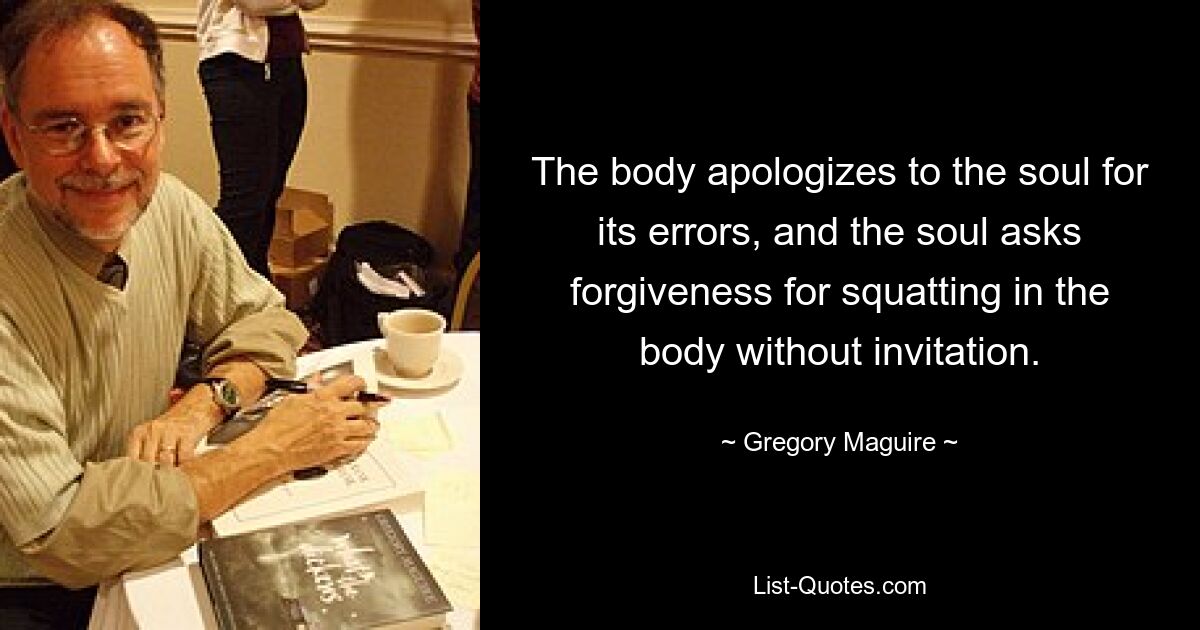 The body apologizes to the soul for its errors, and the soul asks forgiveness for squatting in the body without invitation. — © Gregory Maguire