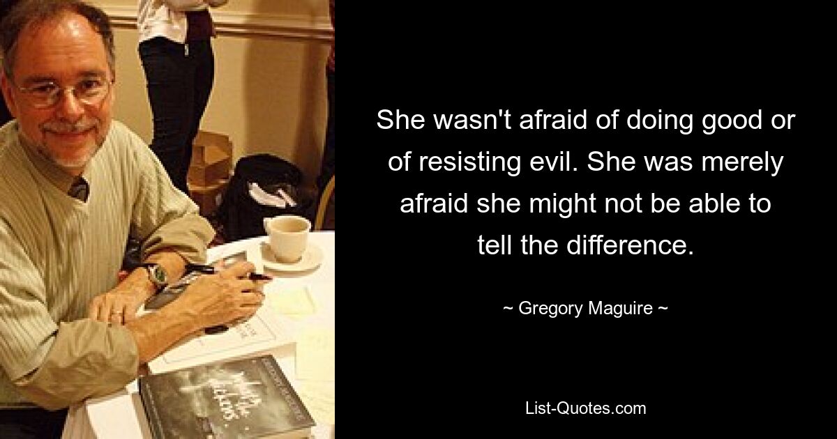 She wasn't afraid of doing good or of resisting evil. She was merely afraid she might not be able to tell the difference. — © Gregory Maguire