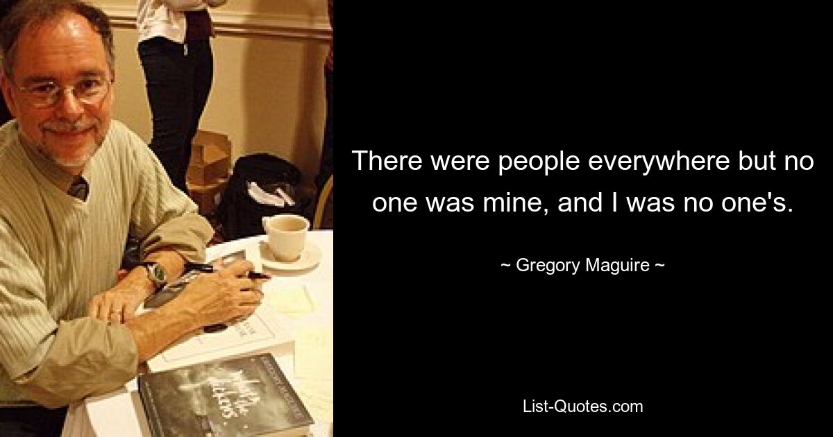 There were people everywhere but no one was mine, and I was no one's. — © Gregory Maguire