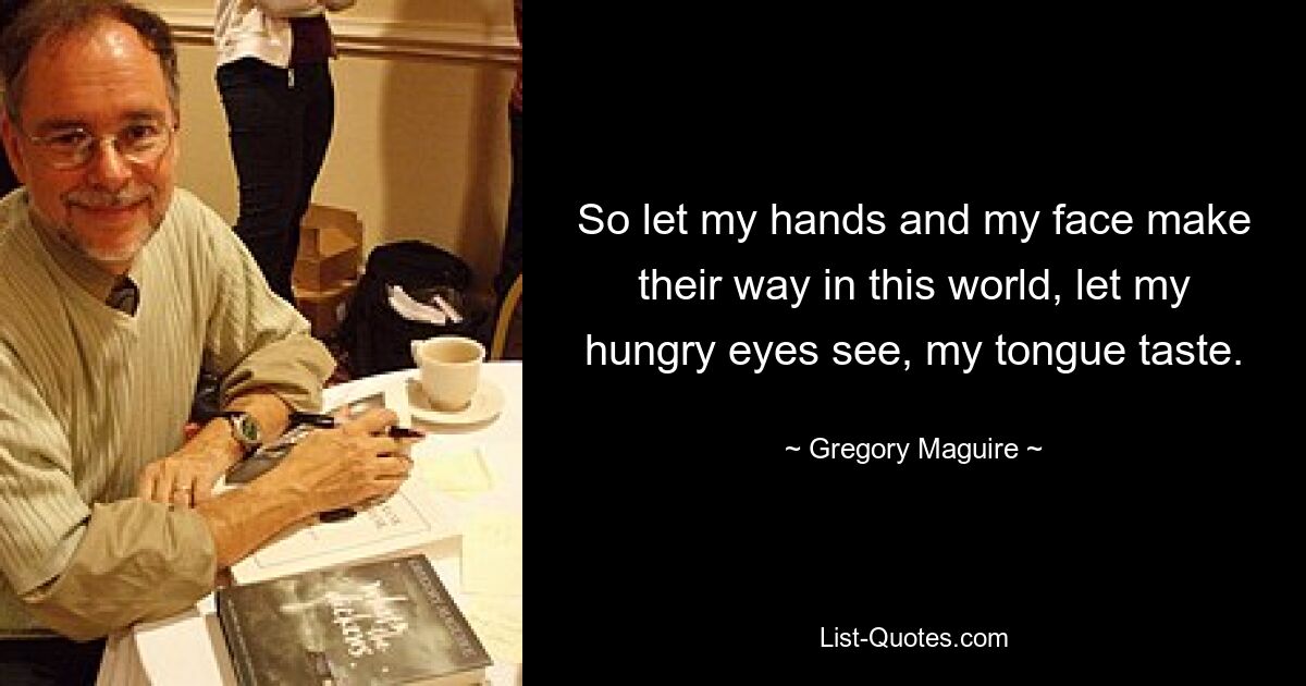 So let my hands and my face make their way in this world, let my hungry eyes see, my tongue taste. — © Gregory Maguire