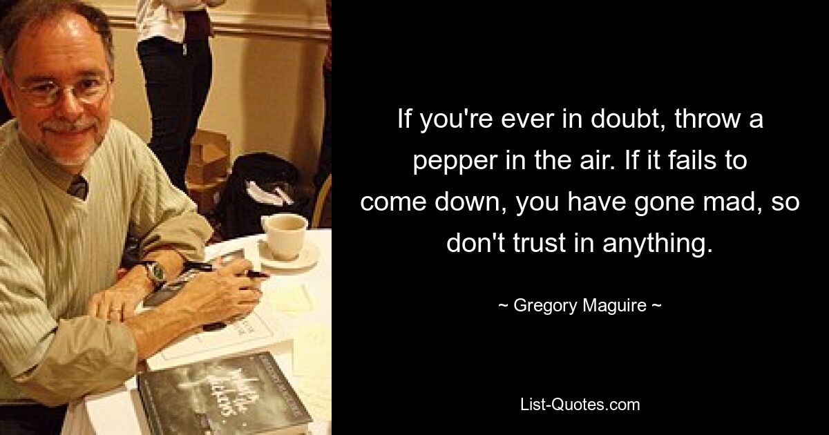 If you're ever in doubt, throw a pepper in the air. If it fails to come down, you have gone mad, so don't trust in anything. — © Gregory Maguire