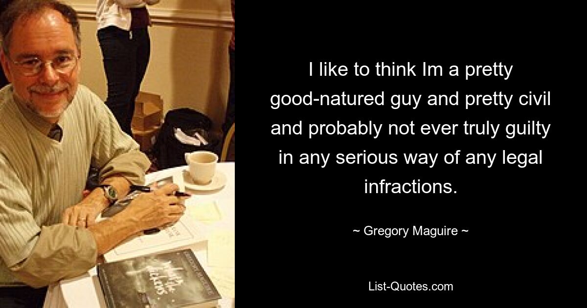 I like to think Im a pretty good-natured guy and pretty civil and probably not ever truly guilty in any serious way of any legal infractions. — © Gregory Maguire