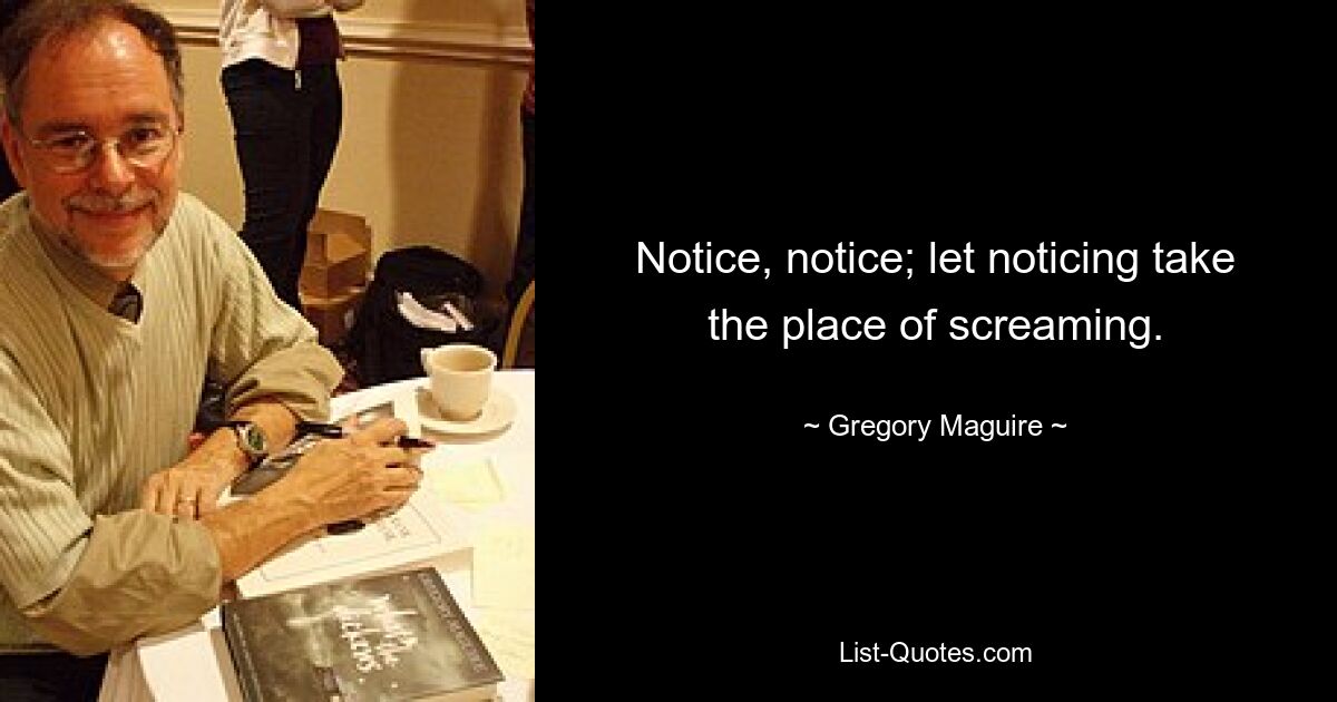 Notice, notice; let noticing take the place of screaming. — © Gregory Maguire