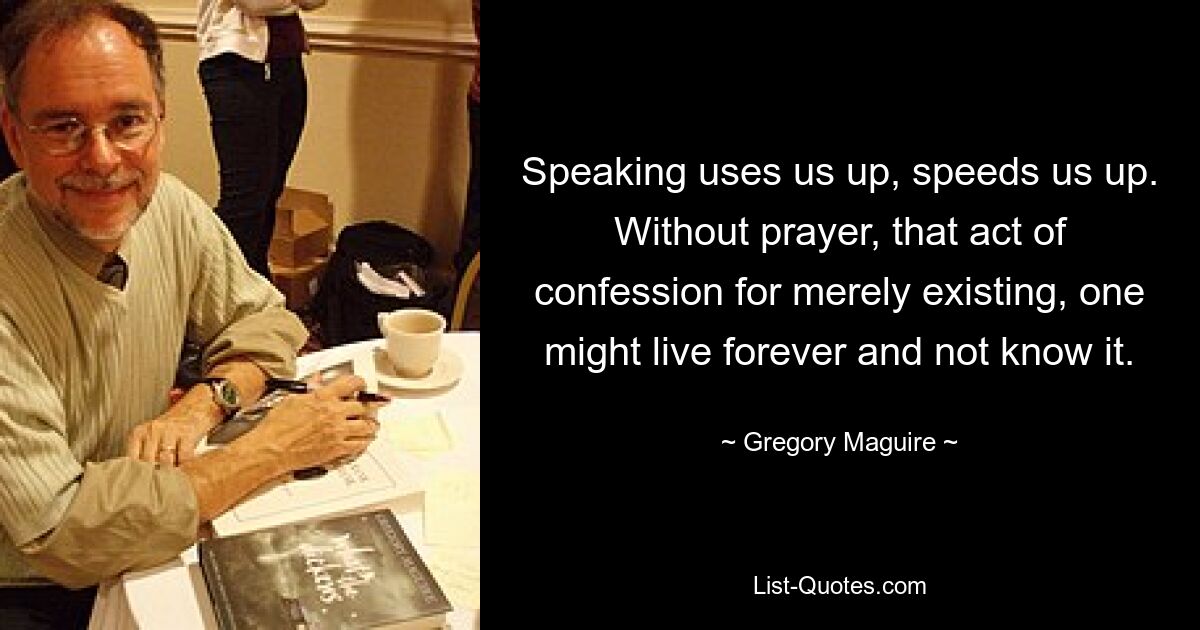 Speaking uses us up, speeds us up. Without prayer, that act of confession for merely existing, one might live forever and not know it. — © Gregory Maguire