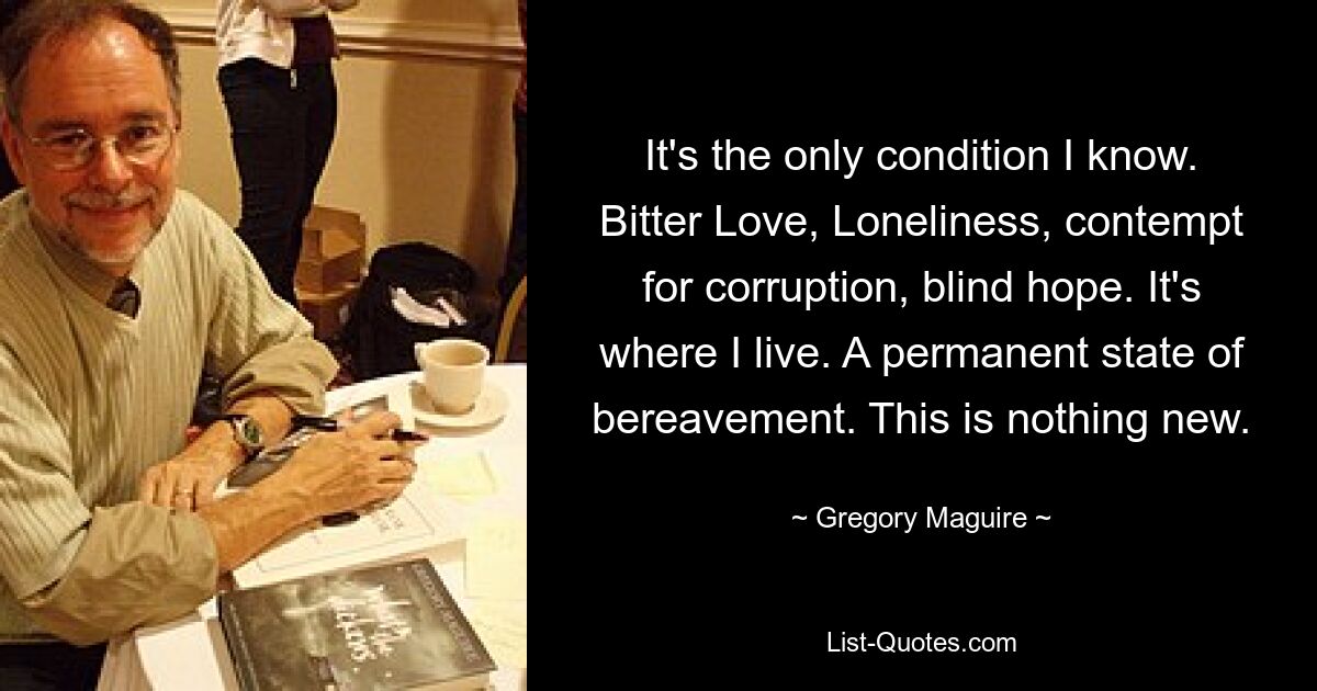 It's the only condition I know. Bitter Love, Loneliness, contempt for corruption, blind hope. It's where I live. A permanent state of bereavement. This is nothing new. — © Gregory Maguire