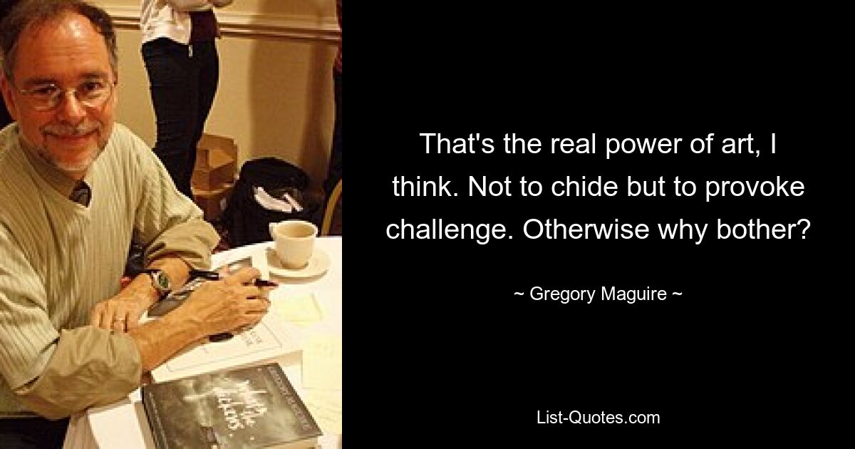 That's the real power of art, I think. Not to chide but to provoke challenge. Otherwise why bother? — © Gregory Maguire