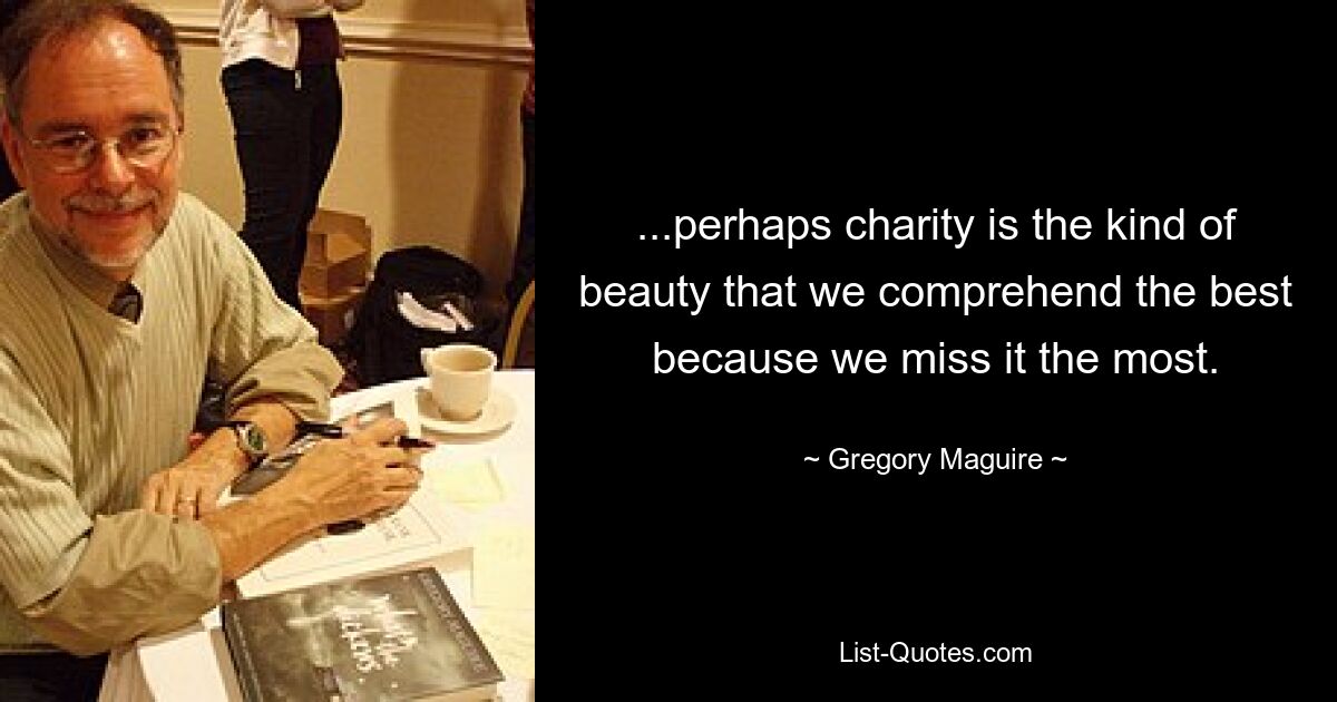 ...perhaps charity is the kind of beauty that we comprehend the best because we miss it the most. — © Gregory Maguire