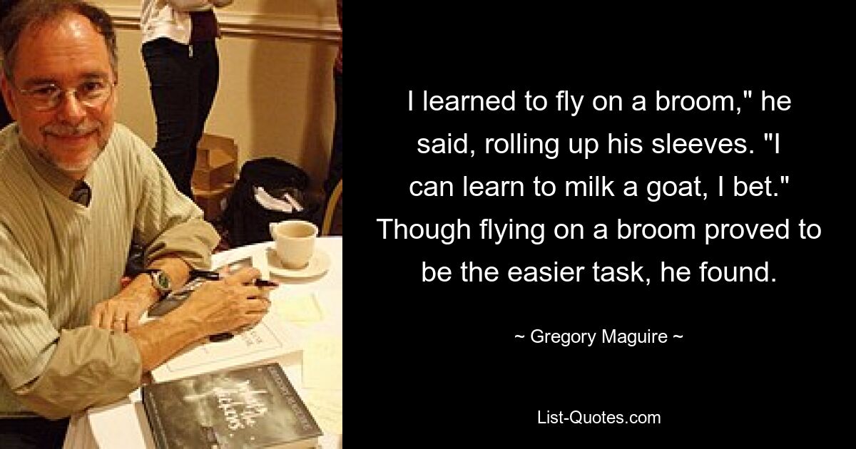 I learned to fly on a broom," he said, rolling up his sleeves. "I can learn to milk a goat, I bet." Though flying on a broom proved to be the easier task, he found. — © Gregory Maguire