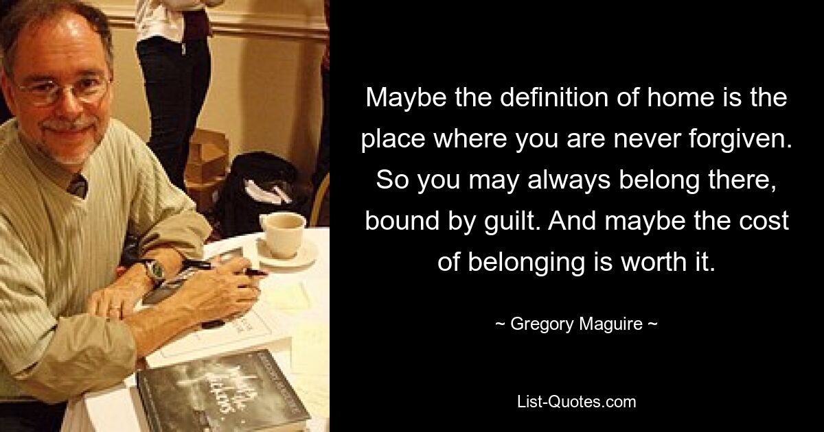 Maybe the definition of home is the place where you are never forgiven. So you may always belong there, bound by guilt. And maybe the cost of belonging is worth it. — © Gregory Maguire