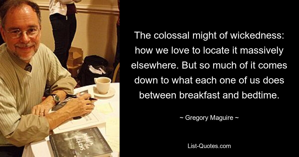 The colossal might of wickedness: how we love to locate it massively elsewhere. But so much of it comes down to what each one of us does between breakfast and bedtime. — © Gregory Maguire