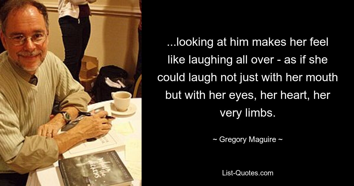 ...looking at him makes her feel like laughing all over - as if she could laugh not just with her mouth but with her eyes, her heart, her very limbs. — © Gregory Maguire