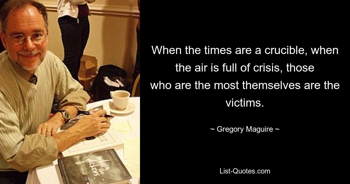 When the times are a crucible, when the air is full of crisis, those who are the most themselves are the victims. — © Gregory Maguire