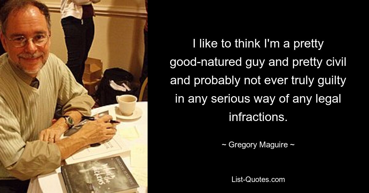 I like to think I'm a pretty good-natured guy and pretty civil and probably not ever truly guilty in any serious way of any legal infractions. — © Gregory Maguire