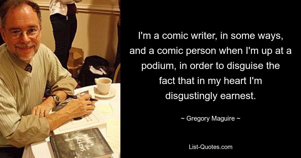 I'm a comic writer, in some ways, and a comic person when I'm up at a podium, in order to disguise the fact that in my heart I'm disgustingly earnest. — © Gregory Maguire