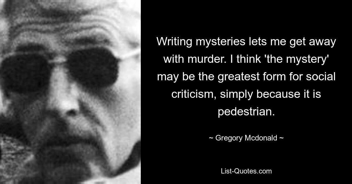 Написание детективов позволяет мне избежать наказания за убийство. Я думаю, что «мистика» может быть величайшей формой социальной критики просто потому, что она обыденна. — © Грегори Макдональд 