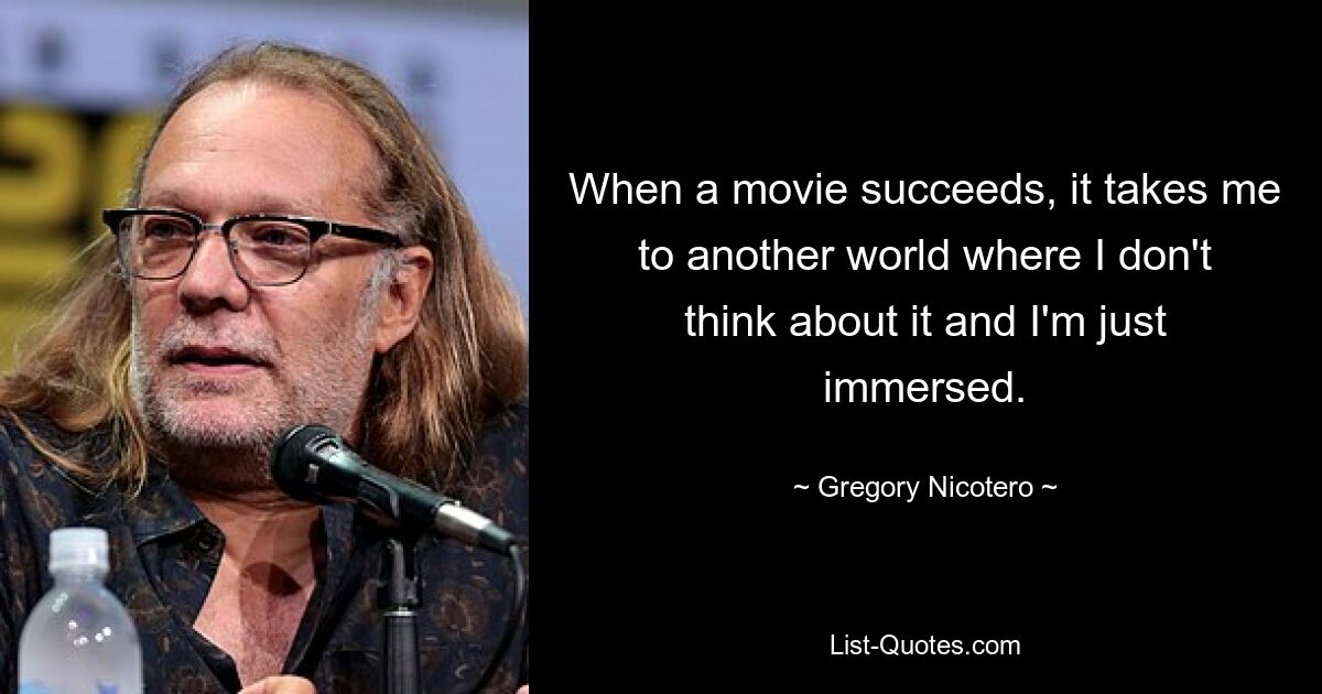 When a movie succeeds, it takes me to another world where I don't think about it and I'm just immersed. — © Gregory Nicotero