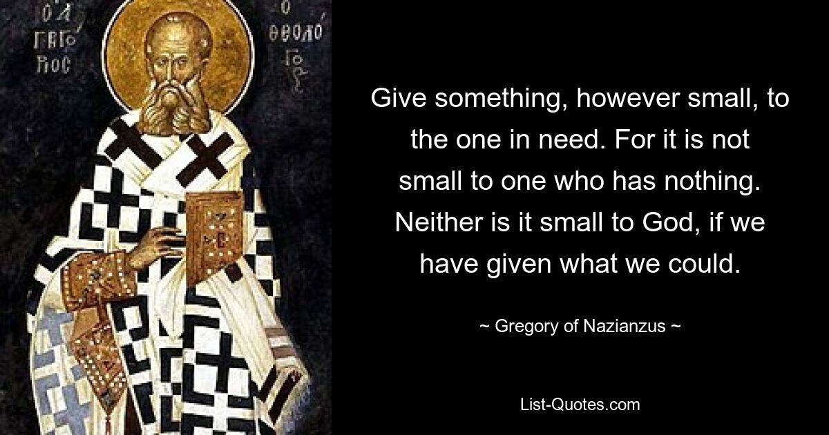 Give something, however small, to the one in need. For it is not small to one who has nothing. Neither is it small to God, if we have given what we could. — © Gregory of Nazianzus