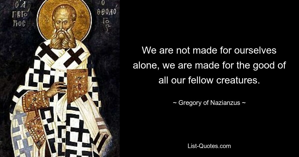 We are not made for ourselves alone, we are made for the good of all our fellow creatures. — © Gregory of Nazianzus