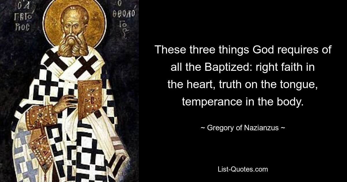 These three things God requires of all the Baptized: right faith in the heart, truth on the tongue, temperance in the body. — © Gregory of Nazianzus