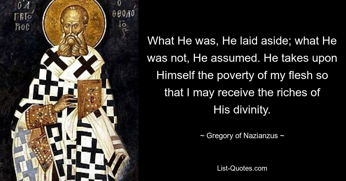 What He was, He laid aside; what He was not, He assumed. He takes upon Himself the poverty of my flesh so that I may receive the riches of His divinity. — © Gregory of Nazianzus