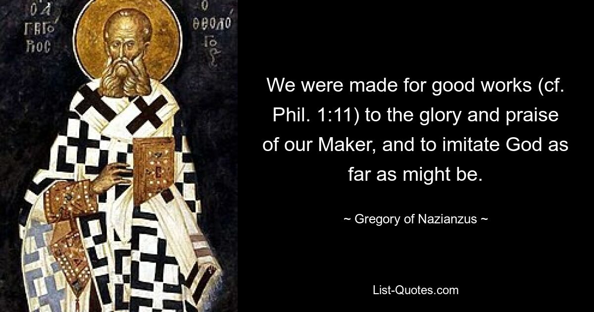 We were made for good works (cf. Phil. 1:11) to the glory and praise of our Maker, and to imitate God as far as might be. — © Gregory of Nazianzus