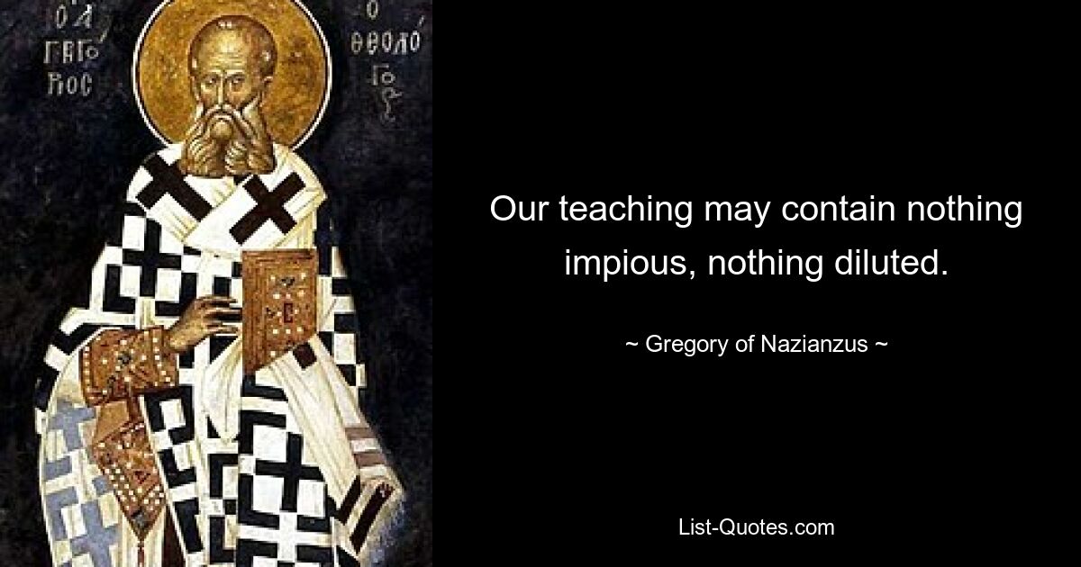 Our teaching may contain nothing impious, nothing diluted. — © Gregory of Nazianzus