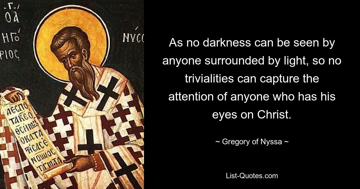 As no darkness can be seen by anyone surrounded by light, so no trivialities can capture the attention of anyone who has his eyes on Christ. — © Gregory of Nyssa