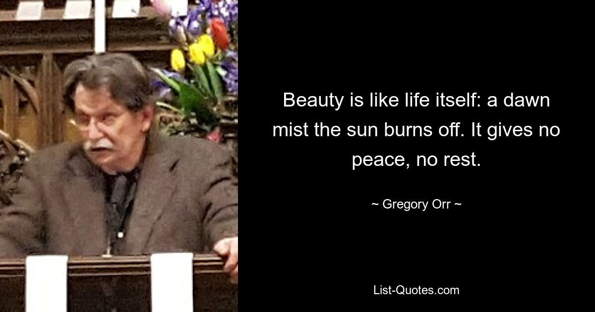 Beauty is like life itself: a dawn mist the sun burns off. It gives no peace, no rest. — © Gregory Orr