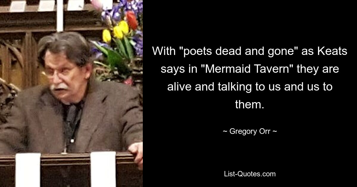 With "poets dead and gone" as Keats says in "Mermaid Tavern" they are alive and talking to us and us to them. — © Gregory Orr