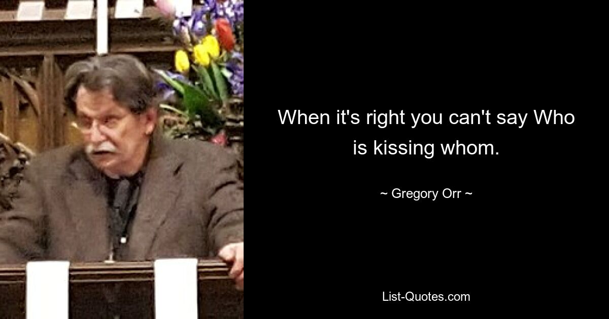 When it's right you can't say Who is kissing whom. — © Gregory Orr