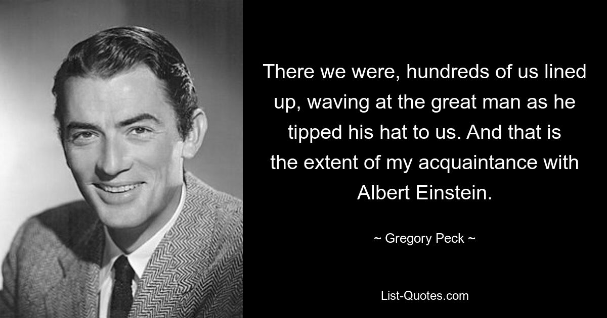 There we were, hundreds of us lined up, waving at the great man as he tipped his hat to us. And that is the extent of my acquaintance with Albert Einstein. — © Gregory Peck