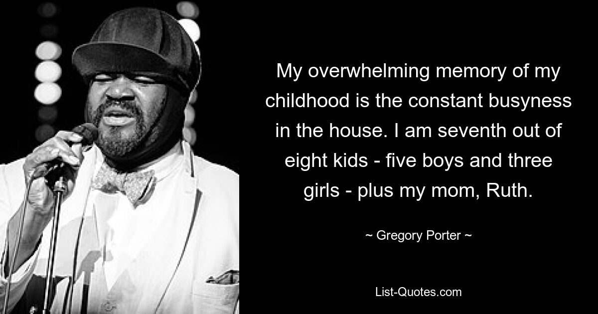 My overwhelming memory of my childhood is the constant busyness in the house. I am seventh out of eight kids - five boys and three girls - plus my mom, Ruth. — © Gregory Porter