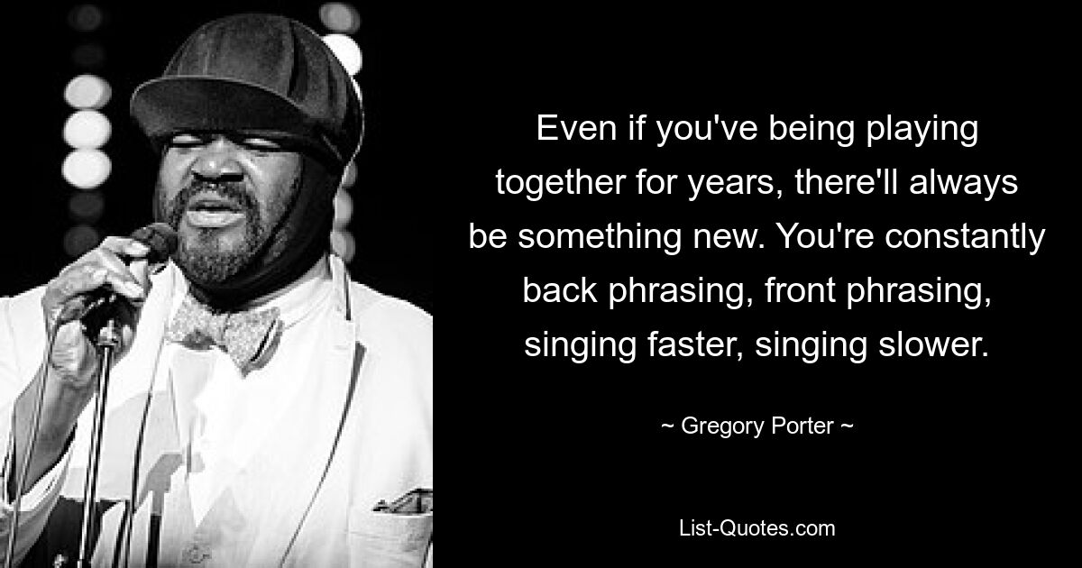 Even if you've being playing together for years, there'll always be something new. You're constantly back phrasing, front phrasing, singing faster, singing slower. — © Gregory Porter