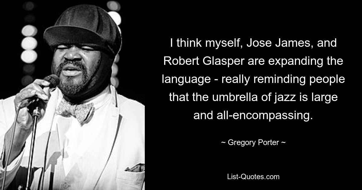 I think myself, Jose James, and Robert Glasper are expanding the language - really reminding people that the umbrella of jazz is large and all-encompassing. — © Gregory Porter