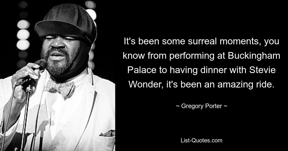 It's been some surreal moments, you know from performing at Buckingham Palace to having dinner with Stevie Wonder, it's been an amazing ride. — © Gregory Porter