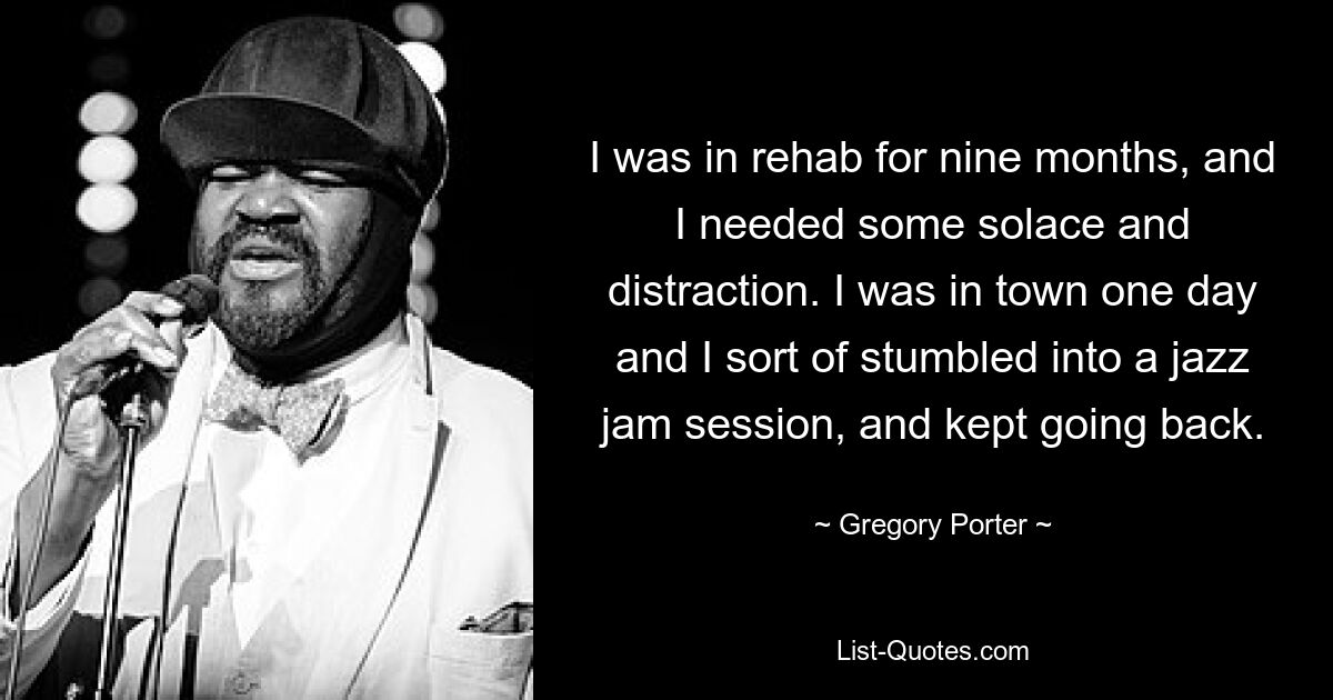 I was in rehab for nine months, and I needed some solace and distraction. I was in town one day and I sort of stumbled into a jazz jam session, and kept going back. — © Gregory Porter