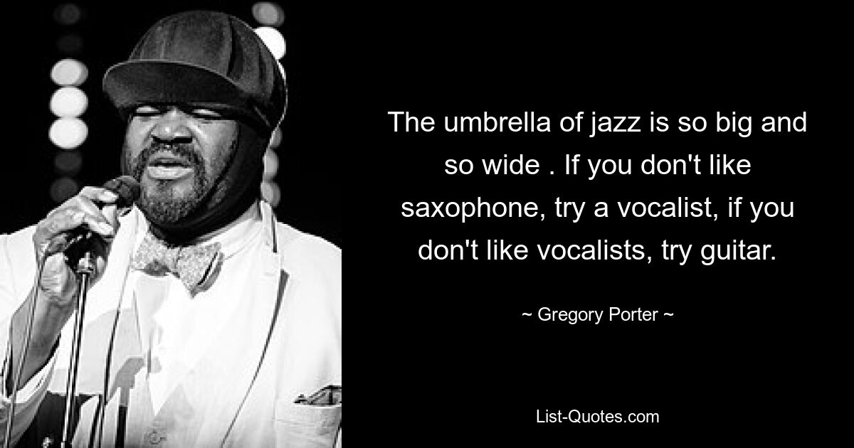 Der Schirm des Jazz ist so groß und so weit. Wenn Sie Saxophon nicht mögen, versuchen Sie es mit einem Sänger. Wenn Sie keine Sänger mögen, versuchen Sie es mit Gitarre. — © Gregory Porter 