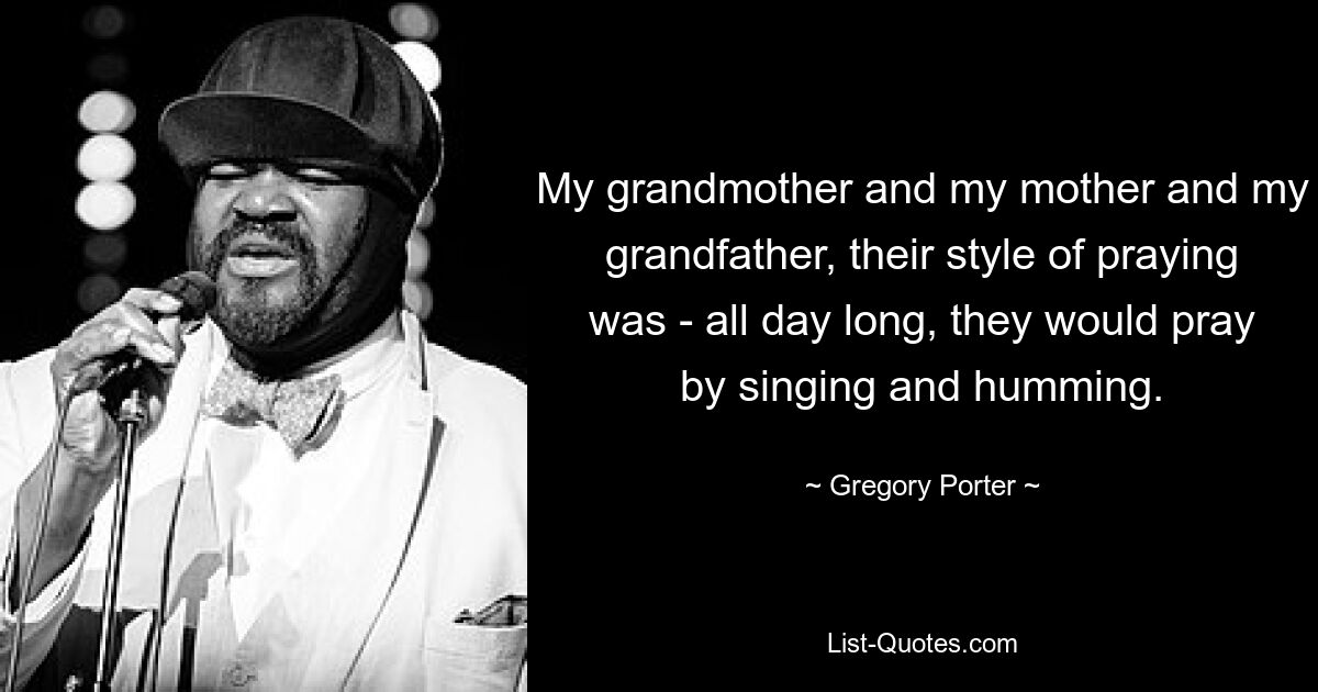 My grandmother and my mother and my grandfather, their style of praying was - all day long, they would pray by singing and humming. — © Gregory Porter