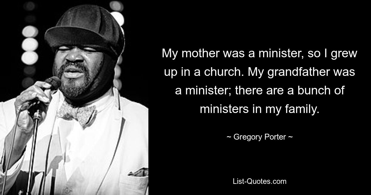 My mother was a minister, so I grew up in a church. My grandfather was a minister; there are a bunch of ministers in my family. — © Gregory Porter