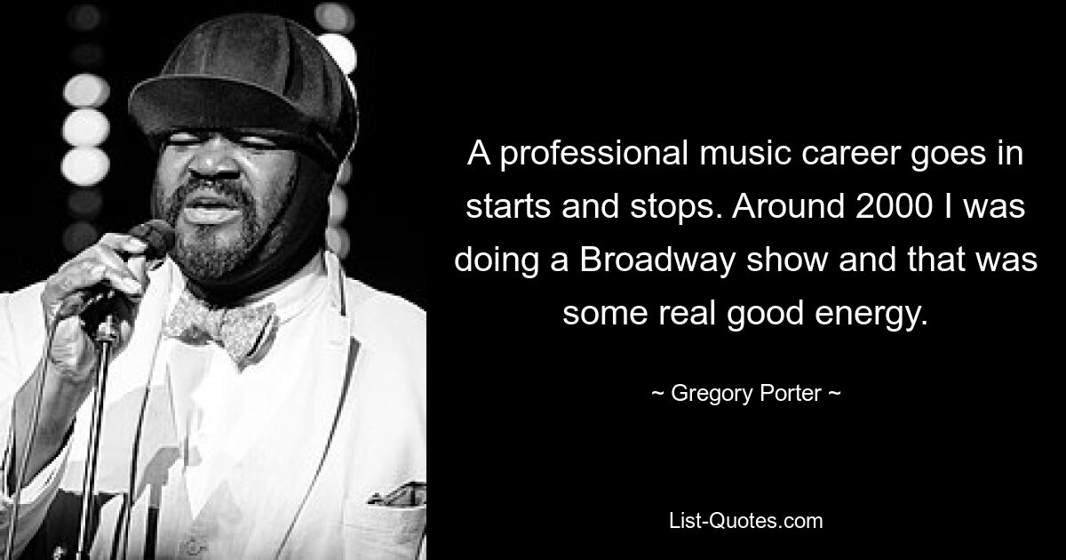 A professional music career goes in starts and stops. Around 2000 I was doing a Broadway show and that was some real good energy. — © Gregory Porter