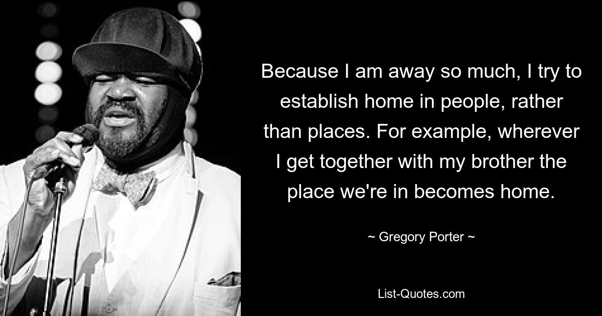 Because I am away so much, I try to establish home in people, rather than places. For example, wherever I get together with my brother the place we're in becomes home. — © Gregory Porter