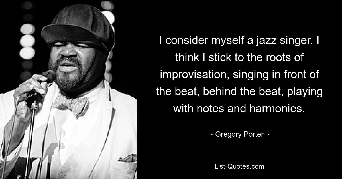 I consider myself a jazz singer. I think I stick to the roots of improvisation, singing in front of the beat, behind the beat, playing with notes and harmonies. — © Gregory Porter