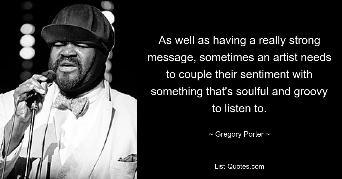 As well as having a really strong message, sometimes an artist needs to couple their sentiment with something that's soulful and groovy to listen to. — © Gregory Porter