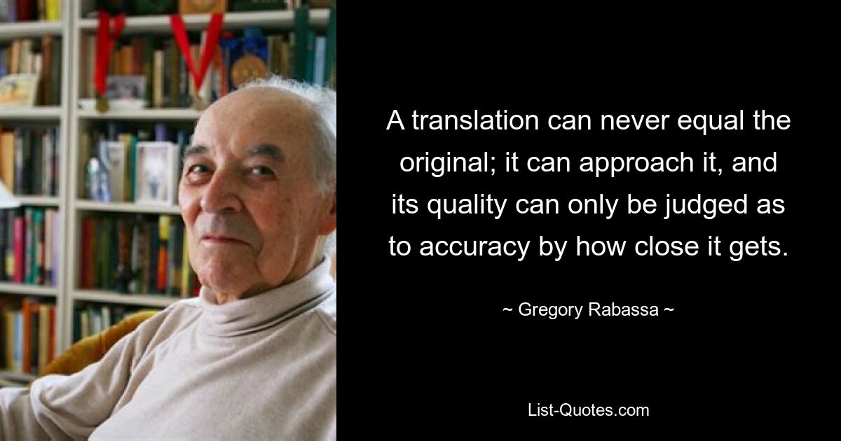 A translation can never equal the original; it can approach it, and its quality can only be judged as to accuracy by how close it gets. — © Gregory Rabassa