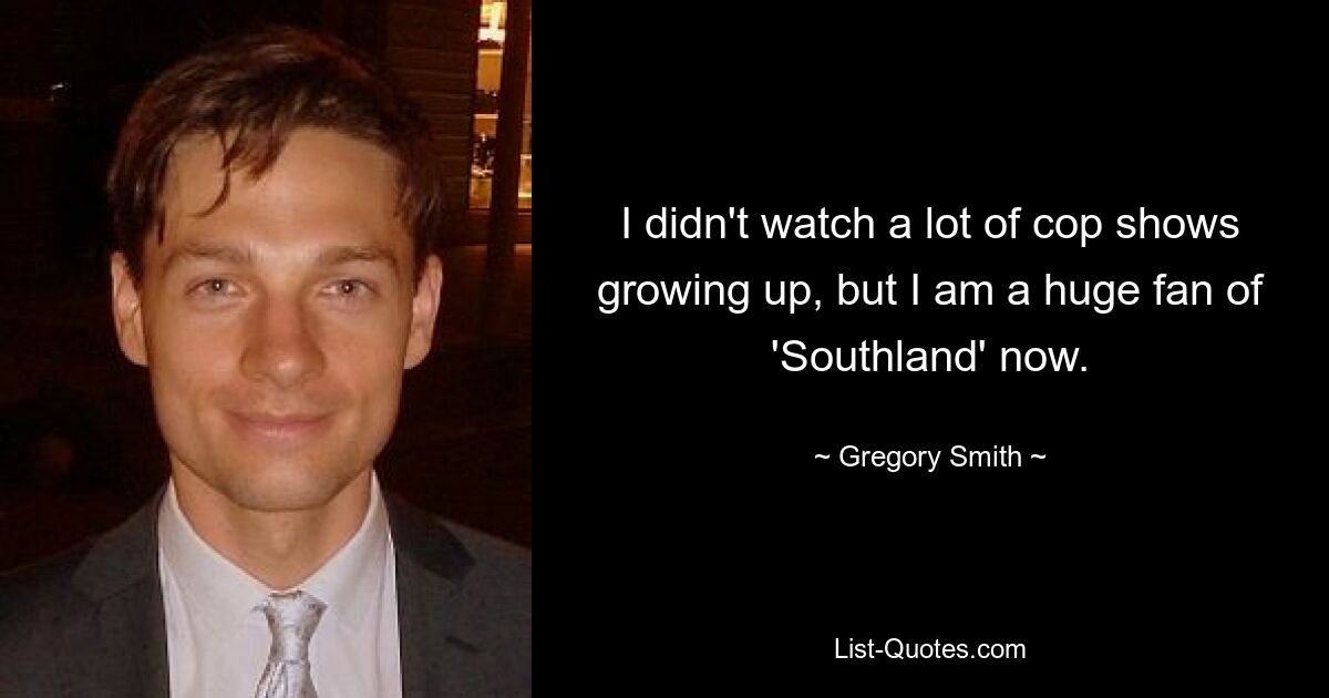 I didn't watch a lot of cop shows growing up, but I am a huge fan of 'Southland' now. — © Gregory Smith