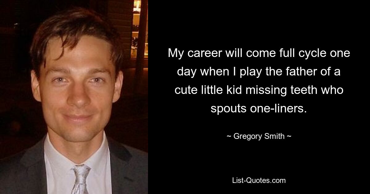 My career will come full cycle one day when I play the father of a cute little kid missing teeth who spouts one-liners. — © Gregory Smith