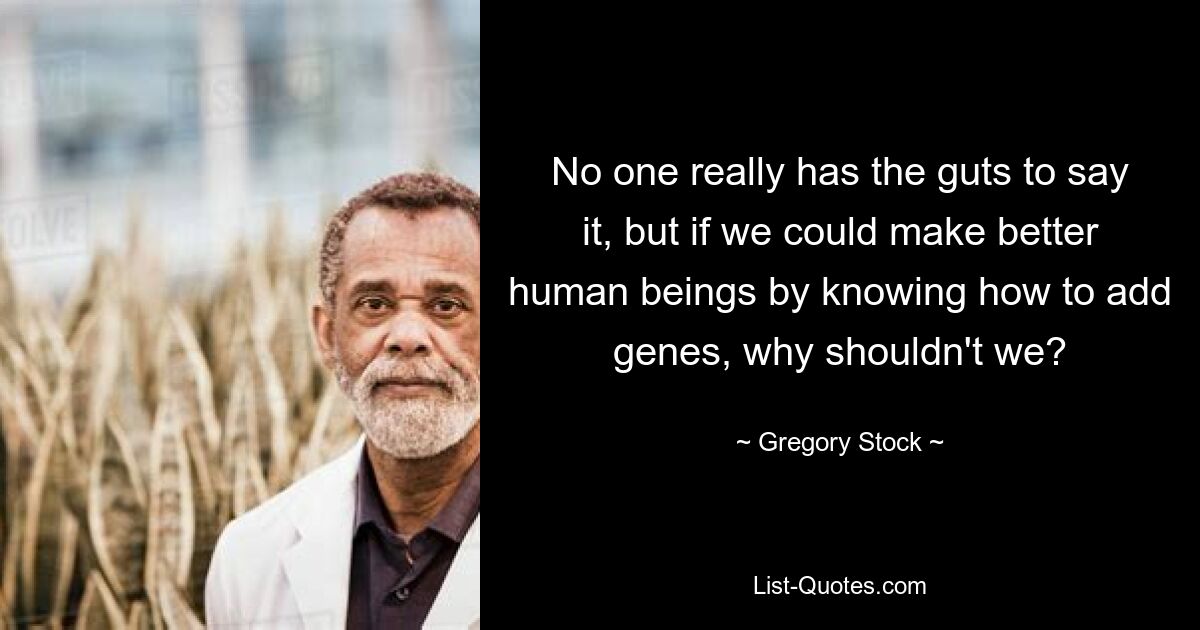 No one really has the guts to say it, but if we could make better human beings by knowing how to add genes, why shouldn't we? — © Gregory Stock