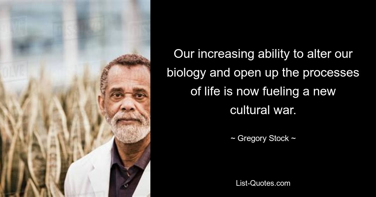 Our increasing ability to alter our biology and open up the processes of life is now fueling a new cultural war. — © Gregory Stock