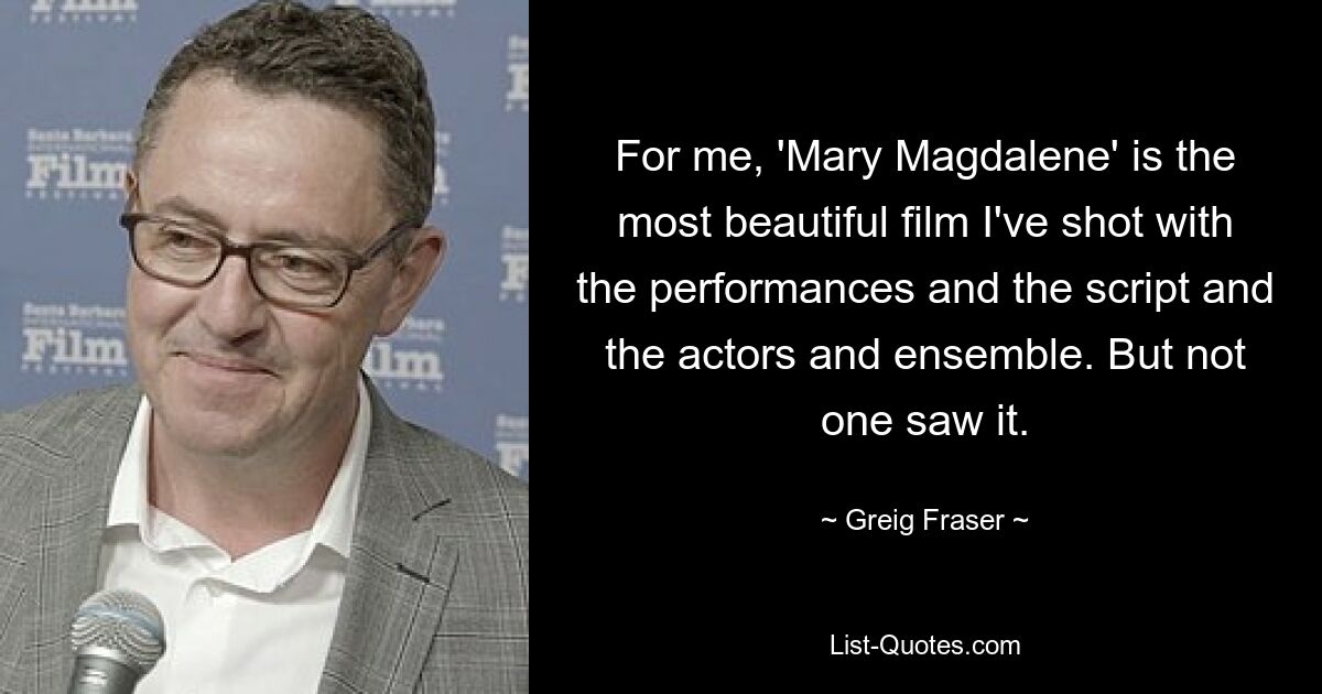 For me, 'Mary Magdalene' is the most beautiful film I've shot with the performances and the script and the actors and ensemble. But not one saw it. — © Greig Fraser