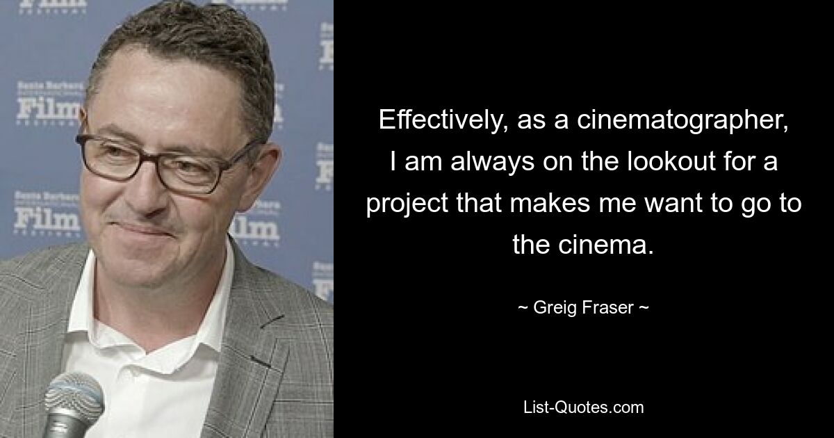 Effectively, as a cinematographer, I am always on the lookout for a project that makes me want to go to the cinema. — © Greig Fraser